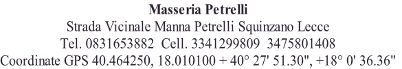 Masseria Petrelli
Strada Vicinale Manna Petrelli Squinzano Lecce
Tel. 0831653882  Cell. 3341299809  3475801408
Coordinate GPS 40.464250, 18.010100 + 40° 27' 51.30", +18° 0' 36.36"
